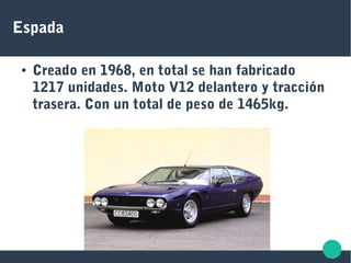 Espada
● Creado en 1968, en total se han fabricado
1217 unidades. Moto V12 delantero y tracción
trasera. Con un total de peso de 1465kg.
 