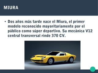 MIURA
● Dos años más tarde nace el Miura, el primer
modelo reconocido mayoritariamente por el
público como súper deportivo. Su mecánica V12
central transversal rinde 370 CV.
 
