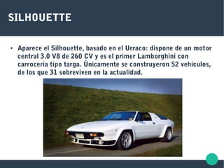 SILHOUETTE
● Aparece el Silhouette, basado en el Urraco: dispone de un motor
central 3.0 V8 de 260 CV y es el primer Lamborghini con
carrocería tipo targa. Únicamente se construyeron 52 vehículos,
de los que 31 sobreviven en la actualidad.
 