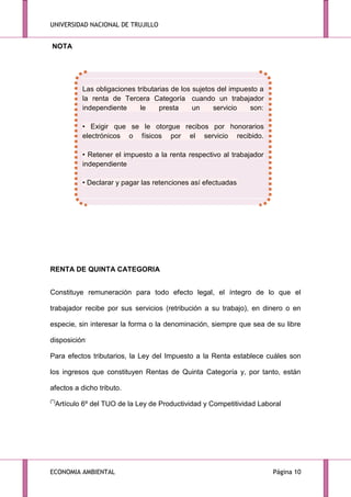 UNIVERSIDAD NACIONAL DE TRUJILLO

NOTA

Las obligaciones tributarias de los sujetos del impuesto a
la renta de Tercera Categoría cuando un trabajador
independiente
le
presta
un
servicio
son:
• Exigir que se le otorgue recibos por honorarios
electrónicos o físicos por el servicio recibido.
• Retener el impuesto a la renta respectivo al trabajador
independiente
• Declarar y pagar las retenciones así efectuadas

RENTA DE QUINTA CATEGORIA
Constituye remuneración para todo efecto legal, el íntegro de lo que el
trabajador recibe por sus servicios (retribución a su trabajo), en dinero o en
especie, sin interesar la forma o la denominación, siempre que sea de su libre
disposición.
Para efectos tributarios, la Ley del Impuesto a la Renta establece cuáles son
los ingresos que constituyen Rentas de Quinta Categoría y, por tanto, están
afectos a dicho tributo.
(*)

Artículo 6º del TUO de la Ley de Productividad y Competitividad Laboral

ECONOMIA AMBIENTAL

Página 10

 