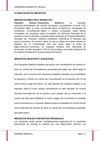 UNIVERSIDAD NACIONAL DE TRUJILLO

CLASIFICACION DE IMPUESTOS
IMPUESTOS DIRECTOS E INDIRECTOS
Impuesto
directo o imposición
directa es
el
impuesto
que grava directamente las fuentes de riqueza, la propiedad o la renta. Son
el impuesto sobre la renta, el impuesto sobre el patrimonio, el impuesto de
sucesiones, la contribución rústica y urbana (o impuesto sobre bienes
inmuebles), los impuestos sobre la posesión de vehículos (Impuesto de la
tenencia o uso de vehículos, Impuesto sobre Vehículos de Tracción Mecánica),
animales, etc. Impuesto indirecto o imposición indirecta es el impuesto que
grava el consumo. Su nombre radica en que no afecta de manera directa los
ingresos de un contribuyente sino que recae sobre el costo de
algún producto o mercancía. El impuesto indirecto más importante es
el impuesto al valor agregado o IVA el cual constituye una parte importante de
los ingresos tributarios en muchos países del mundo
IMPUESTOS OBJETIVOS Y SUBJETIVOS
Son impuestos objetivos aquellos que gravan una manifestación de riqueza sin
tener en cuenta las circunstancias personales del sujeto que debe pagar el
impuesto, por el contrario son impuestos subjetivos, aquellos que al establecer
el gravamen si tienen en cuenta las circunstancias de la persona que ha de
hacer frente al pago del mismo. Un claro ejemplo de impuesto subjetivo es el
Impuesto sobre la renta, porque normalmente en este impuesto se modula
diversas circunstancias de la persona como pueden ser su minusvalía o el
número de hijos para establecer la cuota a pagar, por el contrario el impuesto
sobre la cerveza es un impuesto objetivo porque se establece en función de los
litros producidos de cerveza sin tener en cuenta las circunstancias personales
del sujeto pasivo
IMPUESTOS REALES E IMPUESTOS PERSONALES
Los impuestos reales gravan manifestaciones separadas de la capacidad
económicas sin ponerla en relación con una determinada persona. Los

ECONOMIA AMBIENTAL

Página 11

 