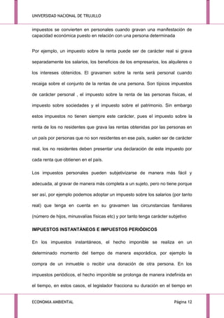 UNIVERSIDAD NACIONAL DE TRUJILLO

impuestos se convierten en personales cuando gravan una manifestación de
capacidad económica puesto en relación con una persona determinada
Por ejemplo, un impuesto sobre la renta puede ser de carácter real si grava
separadamente los salarios, los beneficios de los empresarios, los alquileres o
los intereses obtenidos. El gravamen sobre la renta será personal cuando
recaiga sobre el conjunto de la rentas de una persona. Son típicos impuestos
de carácter personal , el impuesto sobre la renta de las personas físicas, el
impuesto sobre sociedades y el impuesto sobre el patrimonio. Sin embargo
estos impuestos no tienen siempre este carácter, pues el impuesto sobre la
renta de los no residentes que grava las rentas obtenidas por las personas en
un país por personas que no son residentes en ese país, suelen ser de carácter
real, los no residentes deben presentar una declaración de este impuesto por
cada renta que obtienen en el país.
Los impuestos personales pueden subjetivizarse de manera más fácil y
adecuada, al gravar de manera más completa a un sujeto, pero no tiene porque
ser así, por ejemplo podemos adoptar un impuesto sobre los salarios (por tanto
real) que tenga en cuenta en su gravamen las circunstancias familiares
(número de hijos, minusvalías físicas etc) y por tanto tenga carácter subjetivo
IMPUESTOS INSTANTÁNEOS E IMPUESTOS PERIÓDICOS
En los impuestos instantáneos, el hecho imponible se realiza en un
determinado momento del tiempo de manera esporádica, por ejemplo la
compra de un inmueble o recibir una donación de otra persona. En los
impuestos periódicos, el hecho imponible se prolonga de manera indefinida en
el tiempo, en estos casos, el legislador fracciona su duración en el tiempo en

ECONOMIA AMBIENTAL

Página 12

 