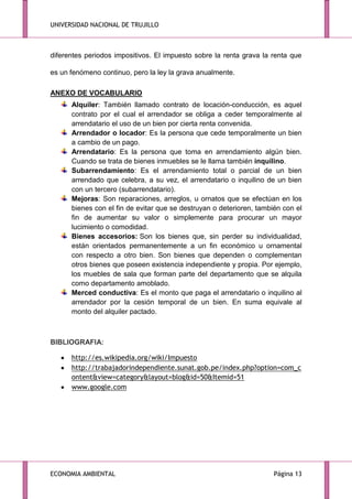 UNIVERSIDAD NACIONAL DE TRUJILLO

diferentes periodos impositivos. El impuesto sobre la renta grava la renta que
es un fenómeno continuo, pero la ley la grava anualmente.
ANEXO DE VOCABULARIO
Alquiler: También llamado contrato de locación-conducción, es aquel
contrato por el cual el arrendador se obliga a ceder temporalmente al
arrendatario el uso de un bien por cierta renta convenida.
Arrendador o locador: Es la persona que cede temporalmente un bien
a cambio de un pago.
Arrendatario: Es la persona que toma en arrendamiento algún bien.
Cuando se trata de bienes inmuebles se le llama también inquilino.
Subarrendamiento: Es el arrendamiento total o parcial de un bien
arrendado que celebra, a su vez, el arrendatario o inquilino de un bien
con un tercero (subarrendatario).
Mejoras: Son reparaciones, arreglos, u ornatos que se efectúan en los
bienes con el fin de evitar que se destruyan o deterioren, también con el
fin de aumentar su valor o simplemente para procurar un mayor
lucimiento o comodidad.
Bienes accesorios: Son los bienes que, sin perder su individualidad,
están orientados permanentemente a un fin económico u ornamental
con respecto a otro bien. Son bienes que dependen o complementan
otros bienes que poseen existencia independiente y propia. Por ejemplo,
los muebles de sala que forman parte del departamento que se alquila
como departamento amoblado.
Merced conductiva: Es el monto que paga el arrendatario o inquilino al
arrendador por la cesión temporal de un bien. En suma equivale al
monto del alquiler pactado.

BIBLIOGRAFIA:
http://es.wikipedia.org/wiki/Impuesto
http://trabajadorindependiente.sunat.gob.pe/index.php?option=com_c
ontent&view=category&layout=blog&id=50&Itemid=51
www.google.com

ECONOMIA AMBIENTAL

Página 13

 