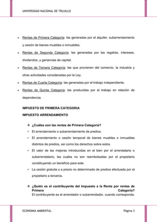 UNIVERSIDAD NACIONAL DE TRUJILLO

Rentas de Primera Categoría: las generadas por el alquiler, subarrendamiento
y cesión de bienes muebles o inmuebles.
Rentas de Segunda Categoría: las generadas por las regalías, intereses,
dividendos, y ganancias de capital.
Rentas de Tercera Categoría: las que provienen del comercio, la industria y
otras actividades consideradas por la Ley.
Rentas de Cuarta Categoría: las generadas por el trabajo independiente.
Rentas de Quinta Categoría: las producidas por el trabajo en relación de
dependencia.
IMPUESTO DE PRIMERA CATEGORIA
IMPUESTO ARRENDAMIENTO
 ¿Cuáles son las rentas de Primera Categoría?


El arrendamiento o subarrendamiento de predios.



El arrendamiento o cesión temporal de bienes muebles o inmuebles
distintos de predios, así como los derechos sobre estos.



El valor de las mejoras introducidas en el bien por el arrendatario o
subarrendatario, las cuales no son reembolsadas por el propietario
constituyendo un beneficio para este.



La cesión gratuita o a precio no determinado de predios efectuada por el
propietario a terceros.

 ¿Quién es el contribuyente del Impuesto a la Renta por rentas de
Primera
Categoría?
El contribuyente es el arrendador o subarrendador, cuando corresponda.

ECONOMIA AMBIENTAL

Página 3

 