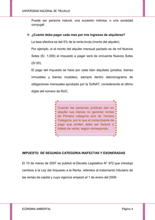 UNIVERSIDAD NACIONAL DE TRUJILLO

Puede ser persona natural, una sucesión indivisa, o una sociedad
conyugal.
 ¿Cuánto debo pagar cada mes por mis ingresos de alquileres?
La tasa efectiva es del 5% de la renta bruta (monto del alquiler).
Por ejemplo, si el monto del alquiler mensual pactado es de mil Nuevos
Soles (S/. 1,000) el impuesto a pagar será de cincuenta Nuevos Soles
(S/.50).
El pago del impuesto se hace por cada bien alquilado (predios, bienes
inmuebles y bienes muebles), siempre dentro delcronograma de
obligaciones mensuales aprobado por la SUNAT, considerando el último
dígito del número de RUC.

Cuando las personas jurídicas dan en
alquiler sus bienes no generan rentas
de Primera categoría sino de Tercera
Categoría, por lo que el comprobante de
pago que emiten debe ser factura o
boleta de venta, según corresponda.

IMPUESTO DE SEGUNDA CATEGORIA INAFECTAS Y EXONERADAS
El 10 de marzo de 2007 se publicó el Decreto Legislativo N° 972 que introdujo
cambios a la Ley del Impuesto a la Renta, referidos al tratamiento tributario de
las rentas de capital y cuya vigencia empezó el 1 de enero del 2009.

ECONOMIA AMBIENTAL

Página 4

 