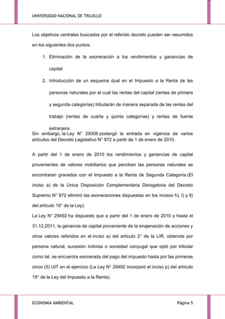 UNIVERSIDAD NACIONAL DE TRUJILLO

Los objetivos centrales buscados por el referido decreto pueden ser resumidos
en los siguientes dos puntos:
1. Eliminación de la exoneración a los rendimientos y ganancias de
capital.
2. Introducción de un esquema dual en el Impuesto a la Renta de las
personas naturales por el cual las rentas del capital (rentas de primera
y segunda categorías) tributarán de manera separada de las rentas del
trabajo (rentas de cuarta y quinta categorías) y rentas de fuente
extranjera.
Sin embargo, la Ley N° 29308 postergó la entrada en vigencia de varios
artículos del Decreto Legislativo N° 972 a partir de 1 de enero de 2010.
A partir del 1 de enero de 2010 los rendimientos y ganancias de capital
provenientes de valores mobiliarios que perciban las personas naturales se
encontraran gravados con el Impuesto a la Renta de Segunda Categoría (El
inciso a) de la Única Disposición Complementaria Derogatoria del Decreto
Supremo N° 972 eliminó las exoneraciones dispuestas en los incisos h), l) y ll)
del artículo 19° de la Ley).
La Ley N° 29492 ha dispuesto que a partir del 1 de enero de 2010 y hasta el
31.12.2011, la ganancia de capital proveniente de la enajenación de acciones y
otros valores referidos en el inciso a) del artículo 2° de la LIR, obtenida por
persona natural, sucesión indivisa o sociedad conyugal que optó por tributar
como tal, se encuentra exonerada del pago del impuesto hasta por las primeras
cinco (5) UIT en el ejercicio (La Ley N° 29492 incorporó el inciso p) del artículo
19° de la Ley del Impuesto a la Renta).

ECONOMIA AMBIENTAL

Página 5

 
