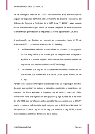 UNIVERSIDAD NACIONAL DE TRUJILLO

Se ha prorrogado hasta el 31.12.2011 la exoneración a los intereses que se
paguen por depósitos conforme a la Ley General del Sistema Financiero y del
Sistema de Seguros y Orgánica de la SBS (Ley N° 26702), salvo cuando
dichos intereses constituyan rentas de tercera categoría. En este último caso
se encontrarán gravados con el Impuesto a la Renta a partir del 01.01.2010.

A continuación se detallan las operaciones exoneradas hasta el 31 de
diciembre de 2011 contenidas en el artículo 19° de la Ley:
1. La diferencia entre el valor actualizado de las primas o cuotas pagadas
por los asegurados y las sumas que los aseguradores entreguen a
aquéllos al cumplirse el plazo estipulado en los contratos dótales de
seguros de vida. (inciso f) del artículo 19° de la Ley).
2. Los intereses que paguen las cooperativas de ahorro y crédito por las
operaciones que realicen con sus socios (inciso o) del artículo 19° de
la Ley).
Por otro lado, se encuentra vigente la exoneración de las regalías por derechos
de autor que perciban los autores y traductores nacionales y extranjeros, por
concepto de libros editados e impresos en el territorio nacional. Dicha
exoneración tiene una vigencia de seis (6) años y rige a partir del 1 de enero
del año 2008. Los beneficiarios deben acreditar la exoneración ante la SUNAT
con la constancia del depósito legal otorgada por la Biblioteca Nacional del
Perú (artículo 3° de la Ley Nº 29165, Ley que modifica la Ley 28086, Ley de
democratización del libro y de fomento de la lectura.

ECONOMIA AMBIENTAL

Página 6

 