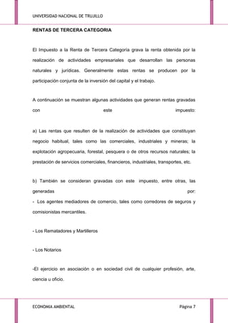 UNIVERSIDAD NACIONAL DE TRUJILLO

RENTAS DE TERCERA CATEGORIA

El Impuesto a la Renta de Tercera Categoría grava la renta obtenida por la
realización de actividades empresariales que desarrollan las personas
naturales y jurídicas. Generalmente estas rentas se producen por la
participación conjunta de la inversión del capital y el trabajo.

A continuación se muestran algunas actividades que generan rentas gravadas
con

este

impuesto:

a) Las rentas que resulten de la realización de actividades que constituyan
negocio habitual, tales como las comerciales, industriales y mineras; la
explotación agropecuaria, forestal, pesquera o de otros recursos naturales; la
prestación de servicios comerciales, financieros, industriales, transportes, etc.

b) También se consideran gravadas con este impuesto, entre otras, las
generadas

por:

- Los agentes mediadores de comercio, tales como corredores de seguros y
comisionistas mercantiles.

- Los Rematadores y Martilleros

- Los Notarios

-El ejercicio en asociación o en sociedad civil de cualquier profesión, arte,
ciencia u oficio.

ECONOMIA AMBIENTAL

Página 7

 