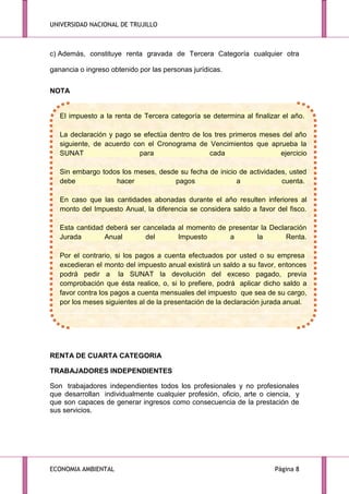 UNIVERSIDAD NACIONAL DE TRUJILLO

c) Además, constituye renta gravada de Tercera Categoría cualquier otra
ganancia o ingreso obtenido por las personas jurídicas.
NOTA

El impuesto a la renta de Tercera categoría se determina al finalizar el año.
La declaración y pago se efectúa dentro de los tres primeros meses del año
siguiente, de acuerdo con el Cronograma de Vencimientos que aprueba la
SUNAT
para
cada
ejercicio
Sin embargo todos los meses, desde su fecha de inicio de actividades, usted
debe
hacer
pagos
a
cuenta.
En caso que las cantidades abonadas durante el año resulten inferiores al
monto del Impuesto Anual, la diferencia se considera saldo a favor del fisco.
Esta cantidad deberá ser cancelada al momento de presentar la Declaración
Jurada
Anual
del
Impuesto
a
la
Renta.
Por el contrario, si los pagos a cuenta efectuados por usted o su empresa
excedieran el monto del impuesto anual existirá un saldo a su favor, entonces
podrá pedir a la SUNAT la devolución del exceso pagado, previa
comprobación que ésta realice, o, si lo prefiere, podrá aplicar dicho saldo a
favor contra los pagos a cuenta mensuales del impuesto que sea de su cargo,
por los meses siguientes al de la presentación de la declaración jurada anual.

RENTA DE CUARTA CATEGORIA
TRABAJADORES INDEPENDIENTES
Son trabajadores independientes todos los profesionales y no profesionales
que desarrollan individualmente cualquier profesión, oficio, arte o ciencia, y
que son capaces de generar ingresos como consecuencia de la prestación de
sus servicios.

ECONOMIA AMBIENTAL

Página 8

 