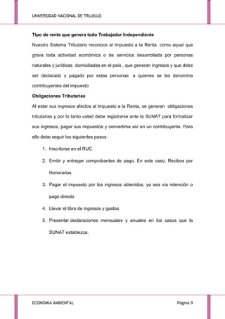 UNIVERSIDAD NACIONAL DE TRUJILLO

Tipo de renta que genera todo Trabajador Independiente
Nuestro Sistema Tributario reconoce al Impuesto a la Renta como aquel que
grava toda actividad económica o de servicios desarrollada por personas
naturales y jurídicas domiciliadas en el país , que generan ingresos y que debe
ser declarado y pagado por estas personas a quienes se les denomina
contribuyentes del impuesto
Obligaciones Tributarias
Al estar sus ingresos afectos al Impuesto a la Renta, se generan obligaciones
tributarias y por lo tanto usted debe registrarse ante la SUNAT para formalizar
sus ingresos, pagar sus impuestos y convertirse así en un contribuyente. Para
ello debe seguir los siguientes pasos:
1. Inscribirse en el RUC
2. Emitir y entregar comprobantes de pago. En este caso, Recibos por
Honorarios
3. Pagar el impuesto por los ingresos obtenidos, ya sea vía retención o
pago directo
4. Llevar el libro de ingresos y gastos
5. Presentar declaraciones mensuales y anuales en los casos que la
SUNAT establezca.

ECONOMIA AMBIENTAL

Página 9

 