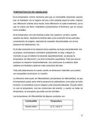 11
TEMPERATURA DE INFLAMABILIDAD
Es la temperatura mínima necesaria para que un combustible desprenda vapores
que, al mezclarse con el oxígeno del aire u otro oxidante capaz de arder, originan
una inflamación violenta de la mezcla. Esta inflamación no suele mantenerse, por lo
que se origina una llama instantánea produciéndose el fenómeno que se conoce
como centelleo.
Es la temperatura a la cual empieza a arder una sustancia, es decir, cuando
aparece una llama, depende de factores tales como el tamaño de las partículas,
concentración de oxígeno, velocidad de mezclado del combustible con el aire,
presencia de catalizadores, etc.
Si el calor producido en la oxidación de la sustancia se disipa más lentamente que
se produce, la temperatura aumentará gradualmente en esta, y llegará un
momento en que el material se enciende espontáneamente, se alcanza la
temperatura de inflamación y se da la combustión espontánea. Para que esta se
produzca se requieren fundamentalmente dos condiciones: la sustancia debe
oxidarse con facilidad y debe ser mala conductora del calor.
Todo esto debe tenerse en cuenta cuando se almacenan materiales que pueden
ser susceptibles de provocar un incendio.
La diferencia entre punto de inflamabilidad y temperatura de inflamabilidad, es que
la temperatura puede variar ante la presencia de catalizadores como polvo de óxido
de hierro, en atmósferas ricas en oxígeno y ante presiones elevadas. El punto define
no solo la temperatura, sino las condiciones del entorno, y cuando se habla de
temperatura, se presupone que estas son las normales.
Las temperaturas de inflamabilidad de algunos productos son:
Combustible Temperatura
Alcohol etílico 12 °C / 53.6 °F
 