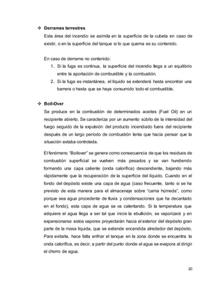 20
 Derrames terrestres
Esta área del incendio se asimila en la superficie de la cubeta en caso de
existir, o en la superficie del tanque si lo que quema es su contenido.
En caso de derrame no contenido:
1. Si la fuga es continua, la superficie del incendio llega a un equilibrio
entre la aportación de combustible y la combustión.
2. Si la fuga es instantánea, el líquido se extenderá hasta encontrar una
barrera o hasta que se haya consumido todo el combustible.
 Boil-Over
Se produce en la combustión de determinados aceites (Fuel Oil) en un
recipiente abierto. Se caracteriza por un aumento súbito de la intensidad del
fuego seguido de la expulsión del producto incendiado fuera del recipiente
después de un largo período de combustión lenta que hacía pensar que la
situación estaba controlada.
El fenómeno “Boilover” se genera como consecuencia de que los residuos de
combustión superficial se vuelven más pesados y se van hundiendo
formando una capa caliente (onda calorífica) descendiente, bajando más
rápidamente que la recuperación de la superficie del líquido. Cuando en el
fondo del depósito existe una capa de agua (caso frecuente, tanto si se ha
previsto de esta manera para el almacenaje sobre “cama húmeda”, como
porque sea agua procedente de lluvia y condensaciones que ha decantado
en el fondo), esta capa de agua se va calentando. Si la temperatura que
adquiere el agua llega a ser tal que inicie la ebullición, se vaporizará y en
expansionarse estos vapores proyectarán hacia el exterior del depósito gran
parte de la masa líquida, que se extiende encendida alrededor del depósito.
Para evitarla, hace falta enfriar el tanque en la zona donde se encuentra la
onda calorífica, es decir, a partir del punto donde el agua se evapora al dirigir
el chorro de agua.
 