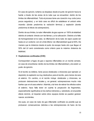 22
En caso de ignición, la llama se desplaza desde el punto de ignición hacia la
fuente a través de las zonas de la nube que se encuentran dentro de los
límites de inflamabilidad. Todo el proceso tiene una duración muy corta (unos
pocos segundos), y en todo caso es difícil de establecer el umbral entre
incendio (donde predomina la radiación térmica) y explosión (donde
predomina el efecto de sobrepresión).
Dentro de sus límites, la nube inflamable de gas supone un 100% de letalidad
debido al contacto directo con las llamas y a la sufocación. Debido a la falta
de homogeneidad en la nube, la inflamación de la nube de vapor puede ser
hasta en un contorno con el Límite Inferior de inflamabilidad igual al 50%. De
manera que la distancia desde el punto de escape hasta otro que llegue al
50% del LII será considerada como criterio para la máxima distancia de
letalidad.
 Explosiones confinadas (CVE)
Corresponden a fugas de gas o vapores inflamables en un recinto cerrado,
en caso de encontrarse dentro de los límites de inflamabilidad y de existir un
punto de ignición.
Si el recinto es diáfano, tiene pocos obstáculos o divisiones (por ejemplo un
depósito), la explosión es muy destructiva para el recinto, pero menos de cara
al exterior. En cambio, si el recinto incluye obstáculos y divisiones, se
producen detonaciones locales y, en general, sobrepresiones mucho más
fuertes que en el caso anterior. Además, a la hora de valorar los efectos sobre
el exterior, hace falta tener en cuenta la proyección de fragmentos,
especialmente significativa en los daños indirectos y, sobretodo, en el posible
efecto dominó, al impactar sobre otros equipos donde se pueden generar
nuevos accidentes.
Así pues, en caso de nube de gas inflamable confinado es posible que se
produzcan consecuencias debidas a las sobrepresiones de fuera de los
 