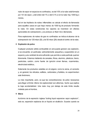 24
nube de vapor en espacios no confinados, es del 10% si la nube está formada
por 10 t de vapor, y del orden del 1% o del 0.1% si en la nube hay 1000 kg o
menos.
Así en las hipótesis de nubes inflamables se calcula el efecto de llamarada
para aquellos casos en que haya menos de 1000 kg de producto formando
la nube. En estas condiciones los vapores se incendian sin efectos
apreciables de sobrepresión, y se produce un flash tire o llamarada.
Para explosiones de nubes de gas no confinadas se indica el alcance de la
sobrepresión de 125 mbar (ZI) y de 50 mbar (ZA) desde el centro de la nube.
 Explosión de polvo
Cualquier producto sólido combustible en aire puede generar una explosión,
si se encuentra en partículas suficientemente pequeñas y suspendido en un
espacio y una cantidad de aire suficiente que permita a cada partícula quemar
libremente. Estamos hablando de cereales, fibras, aluminio, plásticos, hierro,
pesticidas, carbón…como fuente de ignición sirven llamas, rozamientos,
electricidad estática..
Solamente los productos estables en el oxígeno como la arena, el cemento
y, en general, los silicatos, sulfatos, carbonatos y fosfatos, no experimentan
este fenómeno.
Lo más importante, pero, es que las concentraciones de polvo necesarias
para llegar al límite inferior de explosividad son altísimas, hecho que explica
la baja accidentalidad. Una nube muy por debajo de este límite resulta
molesta para el hombre.
 Bleve
Acrónimo de la expresión inglesa “boiling liquid expansive vapor explosion”,
esto es, expansión explosiva de un líquido en ebullición. Sucede cuando se
 