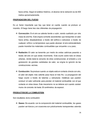 26
hacia arriba. Según el análisis histórico, el alcance de la radiación es de 400
metros aproximadamente.
PROPAGACION DEL FUEGO
Es un factor importante que hay que tener en cuenta cuando se produce un
incendio. El fuego tiene tres vías diferentes de propagación:
 Convección: Si el aire se calienta tiende a subir, siendo sustituido por otra
masa de aire fría. Esto origina corriente ascendentes que transportan el calor
hacia arriba, desplazándose a través del edificio o estructura a través de
cualquier orificio. La temperatura que puede alcanzar el aire sobrecalentado
puede incendiar los materiales combustibles que encuentre a su paso.
 Radiación: El calor se transmite por medio de ondas calóricas pasando a
través del aire sin que exista movimiento. Esto ocurre sobre todo en áreas
urbanas, donde dada la cercanía de otras construcciones al siniestro y a la
generación de grandes cantidades de calor, se origina la ignición de las
construcciones vecinas.
 Conducción: Seproduce cuando un objeto está en contacto directo con otro,
el calor del objeto más caliente pasa hacia el más frío. La propagación del
fuego ocurre a través de tuberías y estructuras metálicas que pueden
conducir el calor suficiente para prender el material combustible con el que
contacta en otras áreas. Este mecanismo no se detiene aún cuando existan
muros de concreto de hasta 30 centímetros de espesor.
PRODUCTOS DE LA COMBUSTION
Son resultados de la combustión:
 Gases: De acuerdo con la composición del material combustible, los gases
pueden ser tóxicos y en ocasiones son prácticamente transparentes además
 