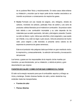 27
de no poderse filtrar física y mecánicamente. En estos casos debe evitarse
su inhalación y recordar que la mayor parte de las muertes asociadas a un
incendio se producen a consecuencia de respirar los gases.
 Humo: Formado con una mezcla de oxígeno, aire, nitrógeno, dióxido de
carbono, monóxido de carbono, partículas finas de carbón y una serie de
productos sólidos liberados por el material en combustión. Se produce sobre
todo debido a una combustión incompleta y su color depende de los
materiales que se estén quemando, del calor y del oxígeno presente. Cuando
su color es blanco o gris, indica que arde libre y bien oxigenado y que puede
ser irritante, si su color es negro o gris oscuro, indica la presencia de mucho
calor, poco oxígeno y alta toxicidad, si presenta varios colores es de
esperarse la presencia de gases venenosos.
Este es el producto más peligroso dado que limitan en gran medida la visión,
la respiración y, consecuentemente, la extinción del incendio y la evacuación
del personal.
Los humos y gases son los responsables de la mayoría de las muertes por
incendios, ya sea directamente, por su inhalación, o debido al pánico y gran
desorientación que originan.
FUENTES DE CALOR Y COMO EVITAR QUE COMIENCE EL FUEGO
El calor es la energía necesaria para que el combustible vaporice y el fuego se
inicie y mantenga. Existen diversas fuentes de calor y varían desde las muy
evidentes hasta las insospechadas.
 Fuentes de calor
1. Flamas Abiertas
 