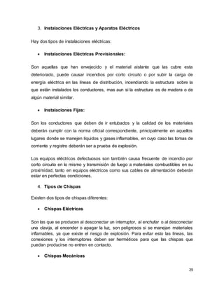 29
3. Instalaciones Eléctricas y Aparatos Eléctricos
Hay dos tipos de instalaciones eléctricas:
 Instalaciones Eléctricas Provisionales:
Son aquellas que han envejecido y el material aislante que las cubre esta
deteriorado, puede causar incendios por corto circuito o por subir la carga de
energía eléctrica en las líneas de distribución, incendiando la estructura sobre la
que están instalados los conductores, mas aun si la estructura es de madera o de
algún material similar.
 Instalaciones Fijas:
Son los conductores que deben de ir entubados y la calidad de los materiales
deberán cumplir con la norma oficial correspondiente, principalmente en aquellos
lugares donde se manejen líquidos y gases inflamables, en cuyo caso las tomas de
corriente y registro deberán ser a prueba de explosión.
Los equipos eléctricos defectuosos son también causa frecuente de incendio por
corto circuito en lo mismo y transmisión de fuego a materiales combustibles en su
proximidad, tanto en equipos eléctricos como sus cables de alimentación deberán
estar en perfectas condiciones.
4. Tipos de Chispas
Existen dos tipos de chispas diferentes:
 Chispas Eléctricas
Son las que se producen al desconectar un interruptor, al enchufar o al desconectar
una clavija, al encender o apagar la luz, son peligrosos si se manejan materiales
inflamables, ya que existe el riesgo de explosión. Para evitar esto las líneas, las
conexiones y los interruptores deben ser herméticos para que las chispas que
puedan producirse no entren en contacto.
 Chispas Mecánicas
 