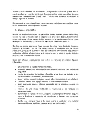 30
Son las que se producen por rozamiento. Un cojinete sin lubricación que se desliza
puede producir un incendio por lo que deben corregirse estas anomalías, también
pueden ser producidas por golpes, como con cinceles, excesivo rozamiento al
rebajar algo con el esmeril.
Debe prevenirse que estas chispas caigan cerca de materiales combustibles, o que
el ambiente donde se trabaje este cargado.
5. Líquidos Inflamables
No son los líquidos inflamables los que arden, son los vapores que se encienden y
si esos vapores se mezclan con el oxigeno en la proporción debida, la combustión
es tan rápida que origina una explosión, aun cuando la presión es producida y esta
no llega a la desarrollada por sustancias explosivas de escasa potencia.
Se dice que donde quiera que haya vapores de estos, habrá bastante riesgo de
explosión e incendio, por lo cual debe tratarse y manejarse con la debida
precaución, porque aun cuando se trate de cantidades relativamente pequeñas de
sustancias volátiles, al vaporizarse y al mezclarse con el oxigeno con las debidas
proporciones, puede causar daños.
Estas son algunas precauciones que deben de tomarse al emplear líquidos
inflamables:
 Elegir siempre el líquido menos inflamable.
 Mantener todo líquido inflamable en recipientes construidos bajo normas de
seguridad.
 Limitar la provisión de líquidos inflamable a las áreas de trabajo, a las
necesidades de un solo turno, como máximo.
 Idear y aplicar procedimientos de trabajo a las necesidades de un solo turno
 Conectar a tierra todo equipo metálico si este está estacionario.
 Usar solamente equipo eléctrico aprobado por la dirección general de
normas.
 Proveer de una eficaz ventilación o respiradero a los tanques de
almacenamiento.
 Suministrar el equipo adecuado, preparar y aplicar procedimientos seguros
para la limpieza y reparación de recipientes o tanque que contengan
solventes.
 Cuidar que siempre haya a la mano arena o cualquier otro material
incombustible que auxilie en caso de un conato de incendio.
 