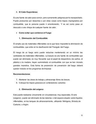 31
6. El Calor Espontáneo
Es una fuente de calor poco común, pero sumamente peligroso por lo insospechado.
Puede producirse por desechos o por otras cosas como trapos impregnados por
combustible, que la persona puede ir amontonando. Y es así como pasa un
descuido o una chispa de cualquier fuente de calor.
 Como evitar que comience el Fuego
1. Eliminación del Combustible
El amplio uso de materiales inflamables es lo que hace imposible la eliminación de
combustibles, que entra en la clasificación del Triangulo del Fuego.
El riesgo de un fuego serio puede reducirse manteniendo en un mínimo las
cantidades de materiales inflamables. La basura es una fuente de combustible que
puede ser eliminada; es muy frecuente que el papel de desperdicio, los paños, el
plástico o la madera, hayan suministrado el combustible con que se han iniciado
grandes incendios. Esta forma de prevención de prevención del fuego deberá
quedar incluida en los programas de limpieza
Recomendaciones
7. Mantener las áreas de trabajo y almacenaje libres de basura.
8. Coloque los trapos grasosos en contenedores cubiertos
2. Eliminación del oxigeno
Esto puede realizarse únicamente en circunstancias muy especiales. El aire
(oxigeno), puede ser eliminado de las tuberías o del espacio situado sobre líquidos
inflamables, en los tanques de almacenamiento, utilizando Nitrógeno, Bióxido de
Carbono, o Argón.
 