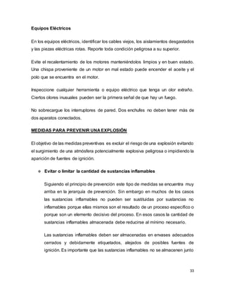 33
Equipos Eléctricos
En los equipos eléctricos, identificar los cables viejos, los aislamientos desgastados
y las piezas eléctricas rotas. Reporte toda condición peligrosa a su superior.
Evite el recalentamiento de los motores manteniéndolos limpios y en buen estado.
Una chispa proveniente de un motor en mal estado puede encender el aceite y el
polo que se encuentra en el motor.
Inspeccione cualquier herramienta o equipo eléctrico que tenga un olor extraño.
Ciertos olores inusuales pueden ser la primera señal de que hay un fuego.
No sobrecargue los interruptores de pared. Dos enchufes no deben tener más de
dos aparatos conectados.
MEDIDAS PARA PREVENIR UNA EXPLOSIÓN
El objetivo de las medidas preventivas es excluir el riesgo de una explosión evitando
el surgimiento de una atmósfera potencialmente explosiva peligrosa o impidiendo la
aparición de fuentes de ignición.
 Evitar o limitar la cantidad de sustancias inflamables
Siguiendo el principio de prevención este tipo de medidas se encuentra muy
arriba en la jerarquía de prevención. Sin embargo en muchos de los casos
las sustancias inflamables no pueden ser sustituidas por sustancias no
inflamables porque ellas mismos son el resultado de un proceso específico o
porque son un elemento decisivo del proceso. En esos casos la cantidad de
sustancias inflamables almacenada debe reducirse al mínimo necesario.
Las sustancias inflamables deben ser almacenadas en envases adecuados
cerrados y debidamente etiquetados, alejados de posibles fuentes de
ignición. Es importante que las sustancias inflamables no se almacenen junto
 