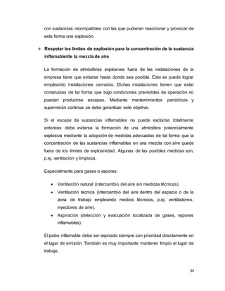 34
con sustancias incompatibles con las que pudieran reaccionar y provocar de
esta forma una explosión.
 Respetar los límites de explosión para la concentración de la sustancia
inflamable/de la mezcla de aire
La formación de atmósferas explosivas fuera de las instalaciones de la
empresa tiene que evitarse hasta donde sea posible. Esto se puede lograr
empleando instalaciones cerradas. Dichas instalaciones tienen que estar
construidas de tal forma que bajo condiciones previsibles de operación no
puedan producirse escapes. Mediante mantenimientos periódicos y
supervisión continua se debe garantizar este objetivo.
Si el escape de sustancias inflamables no puede excluirse totalmente
entonces debe evitarse la formación de una atmósfera potencialmente
explosiva mediante la adopción de medidas adecuadas de tal forma que la
concentración de las sustancias inflamables en una mezcla con aire quede
fuera de los límites de explosividad. Algunas de las posibles medidas son,
p.ej. ventilación y limpieza.
Especialmente para gases o vapores:
 Ventilación natural (intercambio del aire sin medidas técnicas).
 Ventilación técnica (intercambio del aire dentro del espacio o de la
zona de trabajo empleando medios técnicos, p.ej. ventiladores,
inyectores de aire).
 Aspiración (detección y evacuación localizada de gases, vapores
inflamables).
El polvo inflamable debe ser aspirado siempre con prioridad directamente en
el lugar de emisión. También es muy importante mantener limpio el lugar de
trabajo.
 