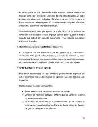 35
La acumulación de polvo inflamable puede evitarse mediante medidas de
limpieza periódica y empleando utensilios de limpieza adecuados. Se debe
evitar el arremolinamiento del polvo inflamable pues esto podría provocar la
formación de una nube de polvo. El humedecimiento del polvo inflamable
antes de su alejamiento impide la dispersión.
Se debe tener en cuenta que a pesar de la efectividad de los sistemas de
ventilación y de las actividades de limpieza siempre puede quedar un riesgo
restante que deberá ser evaluado nuevamente y ser reducido adoptando
medidas adicionales.
 Determinación de la consistencia de los polvos
La indagación de los parámetros de los polvos (p.ej. composición,
distribución de la granulometría, humedad, parámetro de combustión, límite
inferior de explosividad) sirve para el establecimiento de medidas importantes
de protección que son relevantes para la protección contra explosiones.
 Evitar fuentes efectivas de ignición
Para evitar el encendido de una atmósfera potencialmente explosiva se
deben determinar las posibles fuentes de ignición y adoptar medidas para
impedirlas.
Dentro de esas medidas se encuentran:
 Poner a la disposición medios adecuados de trabajo.
 Emplear los medios de trabajo de tal forma que las fuentes de ignición
no lleguen a ser efectivas.
 El montaje, la instalación y el funcionamiento de los equipos y
sistemas de protección deben realizarse de forma tal que las fuentes
de ignición no lleguen a ser efectivas.
 