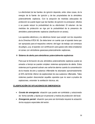 36
La efectividad de las fuentes de ignición depende, entre otras cosas, de la
energía de la fuente de ignición y de las propiedades de la atmósfera
potencialmente explosiva. Con la adopción de medidas adecuadas de
protección se puede lograr que las fuentes de ignición no produzcan efectos
o se puede reducir la probabilidad de su efectividad. El volumen de las
medidas de protección se rige por la probabilidad de la presencia de
atmósfera potencialmente explosiva (clasificación en zonas).
Los aparatos eléctricos y no eléctricos tienen que cumplir con los requisitos
de la Directiva ATEX 95. Se debe tener en cuenta que el aparato tiene que
ser apropiado para el respectivo entorno del lugar de trabajo con amenaza
de peligro, p.ej. el aparato con certificación para gases sólo debe emplearse
en zonas con atmósferas gaseosas potencialmente explosivas.
 Sistema de alerta para atmósferas potencialmente explosivas
Para que la formación de una atmósfera potencialmente explosiva pueda se
avisada a tiempo se pueden emplear sistemas apropiados de alerta. Estos
sistemas por lo general activan una señal de alarma cuando la concentración
de la mezcla de aire y sustancia inflamable ha alcanzado aproximadamente
el 20% del límite inferior de explosividad de esa sustancia inflamable. Tales
sistemas pueden desconectar aquellos aparatos que no sean a prueba de
explosiones, encender la ventilación técnica, etc.
CLASIFICACIÓN DE SITUACIONES DE EMERGENCIA
 Conato de emergencia: situación que puede ser controlada y solucionada
de forma sencilla y rápida por el personal y medios de protección del local.
 Emergencia parcial: situación que para ser dominada requiere la actuación
de los equipos especiales del sector.
 