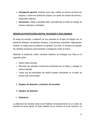 37
 Emergencia general: situación para cuyo control se precisa de todos los
equipos y medios de protección propios y la ayuda de medios de socorro y
salvamento externos.
 Evacuación: obliga a desalojar total o parcialmente el centro de trabajo de
manera ordenada y controlada.
MEDIOS DE PROTECCIÓN CONTRA INCENDIOS Y EXPLOSIONES
El riesgo de incendio y explosión se nos presenta en el lugar de trabajo con un
potencial intrínseco de pérdidas humanas y económicas importante. Representan
también un riesgo para la población en general. Con todo, no siempre se adoptan
las medidas necesarias para prevenirlo o protegerse contra el mismo.
Mediante la protección contra incendios tratamos de conseguir tres fines, en el
siguiente orden:
 Salvar vidas humanas.
 Minimizar las pérdidas económicas producidas por el fuego y proteger el
medio ambiente.
 Lograr que las actividades del edificio puedan reanudarse en el plazo de
tiempo más corto posible.
1. Equipos de detección y extinción de incendios
 Equipos de detección
 Detectores
La detección de incendios tiene como finalidad el descubrimiento de un conato de
incendio de forma rápida. El mejor detector de un incendio es el ser humano; sin
 
