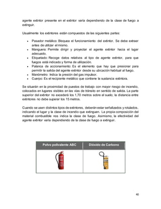 40
agente extintor presente en el extintor varía dependiendo de la clase de fuego a
extinguir.
Usualmente los extintores están compuestos de las siguientes partes:
 Pasador metálico: Bloquea el funcionamiento del extintor. Se debe extraer
antes de utilizar el mismo.
 Manguera: Permite dirigir y proyectar el agente extintor hacia el lugar
adecuado.
 Etiquetado: Recoge datos relativos al tipo de agente extintor, para que
fuegos está indicado y forma de utilización.
 Palanca de accionamiento: Es el elemento que hay que presionar para
permitir la salida del agente extintor desde su ubicación habitual al fuego.
 Manómetro: Indica la presión del gas impulsor.
 Cuerpo: Es el recipiente metálico que contiene la sustancia extintora.
Se situarán en la proximidad de puestos de trabajo con mayor riesgo de incendio,
colocados en lugares visibles en las vías de tránsito en sentido de salida. La parte
superior del extintor no excederá los 1,70 metros sobre el suelo; la distancia entre
extintores no debe superar los 15 metros.
Cuando se usen distintos tipos de extintores, deberán estar señalizados y rotulados,
indicando el lugar y la clase de incendio que extinguen. La propia composición del
material combustible nos indica la clase de fuego. Asimismo, la efectividad del
agente extintor varía dependiendo de la clase de fuego a extinguir.
D
Polvo polivalente ABC Dióxido de Carbono
 