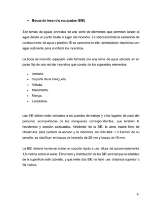 41
 Bocas de incendio equipadas (BIE)
Son tomas de aguas provistas de una serie de elementos que permiten lanzar el
agua desde un punto hasta el lugar del incendio. Es imprescindible la existencia de
conducciones de agua a presión. Si se careciera de ella, se instalarán depósitos con
agua suficiente para combatir los incendios.
La boca de incendio equipada está formada por una toma de agua ubicada en un
punto fijo de una red de incendios que consta de los siguientes elementos:
 Armario.
 Soporte de la manguera.
 Válvula.
 Manómetro.
 Manga.
 Lanzadera.
Las BIE deben estar cercanas a los puestos de trabajo y a los lugares de paso del
personal, acompañadas de las mangueras correspondientes, que tendrán la
resistencia y sección adecuadas. Alrededor de la BIE, la zona estará libre de
obstáculos para permitir el acceso y la maniobra sin dificultad. En función de su
tamaño, se clasifican en bocas de incendio de 25 mm y bocas de 45 mm.
La BIE deberá montarse sobre un soporte rígido a una altura de aproximadamente
1,5 metros sobre el suelo. El número y distribución de las BIE será tal que la totalidad
de la superficie esté cubierta, y que entre dos BIE no haya una distancia superior a
50 metros.
 