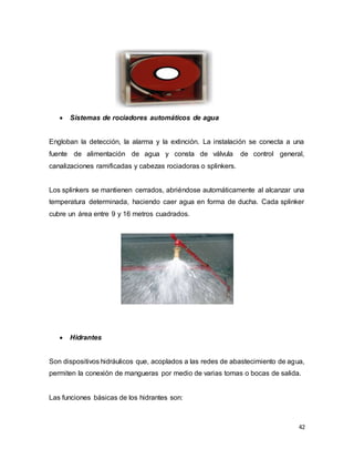 42
 Sistemas de rociadores automáticos de agua
Engloban la detección, la alarma y la extinción. La instalación se conecta a una
fuente de alimentación de agua y consta de válvula de control general,
canalizaciones ramificadas y cabezas rociadoras o splinkers.
Los splinkers se mantienen cerrados, abriéndose automáticamente al alcanzar una
temperatura determinada, haciendo caer agua en forma de ducha. Cada splinker
cubre un área entre 9 y 16 metros cuadrados.
 Hidrantes
Son dispositivos hidráulicos que, acoplados a las redes de abastecimiento de agua,
permiten la conexión de mangueras por medio de varias tomas o bocas de salida.
Las funciones básicas de los hidrantes son:
 