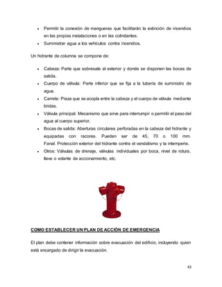 43
 Permitir la conexión de mangueras que facilitarán la extinción de incendios
en las propias instalaciones o en las colindantes.
 Suministrar agua a los vehículos contra incendios.
Un hidrante de columna se compone de:
 Cabeza: Parte que sobresale al exterior y donde se disponen las bocas de
salida.
 Cuerpo de válvula: Parte inferior que se fija a la tubería de suministro de
agua.
 Carrete: Pieza que se acopla entre la cabeza y el cuerpo de válvula mediante
bridas.
 Válvula principal: Mecanismo que sirve para interrumpir o permitir el paso del
agua al cuerpo superior.
 Bocas de salida: Aberturas circulares perforadas en la cabeza del hidrante y
equipadas con racores. Pueden ser de 45, 70 o 100 mm.
Fanal: Protección exterior del hidrante contra el vandalismo y la intemperie.
 Otros: Válvulas de drenaje, válvulas individuales por boca, nivel de rotura,
llave o volante de accionamiento, etc.
COMO ESTABLECER UN PLAN DE ACCIÓN DE EMERGENCIA
El plan debe contener información sobre evacuación del edificio, incluyendo quien
está encargado de dirigir la evacuación.
 