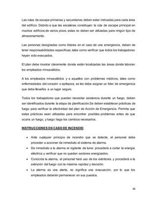44
Las rutas de escape primarias y secundarias deben estar indicadas para cada área
del edificio. Debido a que las escaleras constituyen la ruta de escape principal en
muchos edificios de varios pisos, estas no deben ser utilizadas para ningún tipo de
almacenamiento.
Las personas designadas como líderes en el caso de una emergencia, deben de
tener responsabilidades especificas, tales como verificar que todos los trabajadores
hayan sido evacuados.
El plan debe mostrar claramente donde están localizadas las áreas donde laboran
los empleados minusválidos.
A los empleados minusválidos y a aquellos con problemas médicos, tales como
enfermedades del corazón o epilepsia, se les debe asignar un líder de emergencia
que debe llevarlos a un lugar seguro.
Todos los trabajadores que puedan necesitar asistencia durante un fuego, deben
ser identificados durante la etapa de planificación.Se deben establecer prácticas de
fuego para verificar la efectividad del plan de Acción de Emergencia. Permita que
estas prácticas sean utilizadas para encontrar posibles problemas antes de que
ocurra un fuego, y luego haga los cambios necesarios.
INSTRUCCIONES EN CASO DE INCENDIO
 Ante cualquier principio de incendio que se detecte, el personal debe
proceder a accionar de inmediato el sistema de alarma.
 De inmediato a la alarma el vigilante de turno procederá a cortar la energía
eléctrica y verificar que no queden sectores energizados.
 Conocida la alarma, el personal hará uso de los extintores y procederá a la
extinción del fuego con la máxima rapidez y decisión.
 La alarma es una alerta, no significa una evacuación, por lo que los
empleados deberán permanecer en sus puestos.
 
