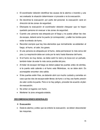 45
 El coordinador deberán identificar las causas de la alarma o incendio y una
vez evaluada la situación determinaran si procede o no la evacuación.
 De decidirse la evacuación por parte del personal, la evacuación será en
dirección de las zonas de seguridad.
 Efectuada la evacuación el coordinador deberán chequear que no hayan
quedado persona sin evacuar a las zonas de seguridad.
 Cuando una persona sea atrapada por el fuego y no pueda utilizar las vías
de escape, deberá cerrar la puerta (si corresponde) y sellar los bordes para
evitar la entrada de humo.
 Recordar siempre que hay tres elementos que normalmente se adelantan al
fuego, el humo, el calor, los gases.
 Si una persona es atrapada por el humo, debe permanecer lo más cerca del
piso. La respiración debe ser corta por la nariz hasta liberarse del humo.
 Si el humo es muy denso, se debe cubrir la nariz y la boca con un pañuelo,
también tratar de estar lo más cerca posible del piso.
 Al tratar de escapar del fuego se deben palpar las puertas antes de abrirlas,
si la puerta está caliente o el humo esta filtrándose, no se debe abrir. Es
aconsejable encontrar otra salida.
 Si las puertas están frías, se deberán abrir con mucho cuidado y cerrarlas en
caso que las vías de escape estén llenas de humo o si hay una fuerte presión
de calor contra la puerta. Pero si no hay peligro, proceder de acuerdo al plan
de evacuación.
 No entrar en lugares con humo.
 Mantener la zona amagada aislada.
RECOMENDACIONES GENERALES
 Evacuación
 Dada la alarma y antes que se ordene la evacuación, se deben desconectar
las maquinas.
 