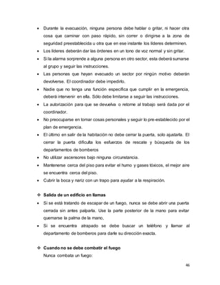 46
 Durante la evacuación, ninguna persona debe hablar o gritar, ni hacer otra
cosa que caminar con paso rápido, sin correr o dirigirse a la zona de
seguridad preestablecida u otra que en ese instante los líderes determinen.
 Los líderes deberán dar las órdenes en un tono de voz normal y sin gritar.
 Si la alarma sorprende a alguna persona en otro sector, esta deberá sumarse
al grupo y seguir las instrucciones.
 Las personas que hayan evacuado un sector por ningún motivo deberán
devolverse. El coordinador debe impedirlo.
 Nadie que no tenga una función específica que cumplir en la emergencia,
deberá intervenir en ella. Sólo debe limitarse a seguir las instrucciones.
 La autorización para que se devuelva o retorne al trabajo será dada por el
coordinador.
 No preocuparse en tomar cosas personales y seguir lo pre-establecido por el
plan de emergencia.
 El último en salir de la habitación no debe cerrar la puerta, solo ajustarla. El
cerrar la puerta dificulta los esfuerzos de rescate y búsqueda de los
departamentos de bomberos
 No utilizar ascensores bajo ninguna circunstancia.
 Mantenerse cerca del piso para evitar el humo y gases tóxicos, el mejor aire
se encuentra cerca del piso.
 Cubrir la boca y nariz con un trapo para ayudar a la respiración.
 Salida de un edificio en llamas
 Si se está tratando de escapar de un fuego, nunca se debe abrir una puerta
cerrada sin antes palparla. Use la parte posterior de la mano para evitar
quemarse la palma de la mano,
 Si se encuentra atrapado se debe buscar un teléfono y llamar al
departamento de bomberos para darle su dirección exacta.
 Cuando no se debe combatir el fuego
Nunca combata un fuego:
 