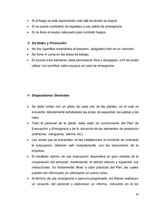 47
 Si el fuego se está esparciendo más allá de donde se originó.
 Si no puede combatirlo de espaldas a una salida de emergencia.
 Si no tiene el equipo adecuado para combatir fuegos.
 De Orden y Prevención
 No tire cigarrillos encendidos al basurero, apáguelos bien en un cenicero.
 No fume ni coma en las áreas de trabajo.
 El acceso a los extintores debe permanecer libre y despejado, a fin de poder
utilizar con prontitud estos equipos en caso de emergencia.
 Disposiciones Generales
 Se debe contar con un plano de cada una de las plantas, en el cual se
encuentre debidamente señalizadas las zonas de seguridad, las salidas y las
rutas.
 Todo el personal de la planta debe estar en conocimiento del Plan de
Evacuación y Emergencia y de la ubicación de los elementos de protección
(extintores, mangueras, alarma, etc.)
 Las visitas que se encuentren en las instalaciones al momento de ordenada
la evacuación, deberán salir conjuntamente con los funcionarios de la
empresa.
 El resultado óptimo de una evacuación dependerá en gran medida de la
cooperación del personal, manteniendo el debido silencio y siguiendo sus
instrucciones. Es fundamental llevar a cabo prácticas del Plan, las cuales
pueden ser informadas y/o efectuarse sin previo aviso.
 Al término de una emergencia o ejercicio programado, los líderes realizaran
un recuento del personal y elaboraran un informe, indicando en él los
 