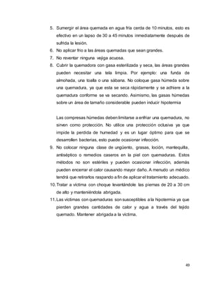 49
5. Sumergir el área quemada en agua fría cerda de 10 minutos, esto es
efectivo en un lapso de 30 a 45 minutos inmediatamente después de
sufrida la lesión.
6. No aplicar frio a las áreas quemadas que sean grandes.
7. No reventar ninguna vejiga acuosa.
8. Cubrir la quemadora con gasa esterilizada y seca, las áreas grandes
pueden necesitar una tela limpia. Por ejemplo: una funda de
almohada, una toalla o una sábana. No coloque gasa húmeda sobre
una quemadura, ya que esta se seca rápidamente y se adhiere a la
quemadura conforme se va secando. Asimismo, las gasas húmedas
sobre un área de tamaño considerable pueden inducir hipotermia
Las compresas húmedas deben limitarse a enfriar una quemadura, no
sirven como protección. No utilice una protección oclusiva ya que
impide la perdida de humedad y es un lugar óptimo para que se
desarrollen bacterias, esto puede ocasionar infección.
9. No colocar ninguna clase de ungüento, grasas, loción, mantequilla,
antiséptico o remedios caseros en la piel con quemaduras. Estos
métodos no son estériles y pueden ocasionar infección, además
pueden encerrar el calor causando mayor daño. A menudo un médico
tendrá que retirarlos raspando a fin de aplicar el tratamiento adecuado.
10.Tratar a víctima con choque levantándole las piernas de 20 a 30 cm
de alto y manteniéndola abrigada.
11.Las víctimas con quemaduras son susceptibles a la hipotermia ya que
pierden grandes cantidades de calor y agua a través del tejido
quemado. Mantener abrigada a la víctima.
 