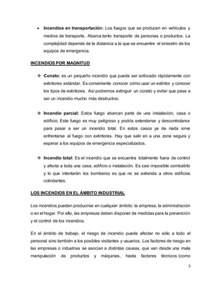 5
 Incendios en transportación: Los fuegos que se producen en vehículos y
medios de transporte. Abarca tanto transporte de personas o productos. La
complejidad depende de la distancia a la que se encuentre el siniestro de los
equipos de emergencia.
INCENDIOS POR MAGNITUD
 Conato: es un pequeño incendio que puede ser sofocado rápidamente con
extintores estándar. Es conveniente conocer cómo usar un extintor y conocer
los tipos de extintores. Así podremos extinguir un conato y evitar que pase a
ser un incendio mucho más destructivo.
 Incendio parcial: Estos fuego abarcan parte de una instalación, casa o
edificio. Este fuego es muy peligroso y podría extenderse y descontrolarse
para pasar a ser un incendio total. En estos casos ya de nada sirve
enfrentarse al fuego con extintores. Hay que salir en a una zona segura y
esperar a los equipos de emergencia especializados.
 Incendio total: Es el incendio que se encuentra totalmente fuera de control
y afecta a toda una casa, edificio o instalación. Es casi imposible combatirlo
y lo que intentarán los bomberos es que no se extienda a otros edificios
colindantes.
LOS INCENDIOS EN EL ÁMBITO INDUSTRIAL
Los incendios pueden producirse en cualquier ámbito: la empresa, la administración
o en el hogar. Por ello, las empresas deben disponer de medidas para la prevención
y el control de los incendios.
En el ámbito de trabajo, el riesgo de incendio puede afectar no sólo a todo el
personal sino también a los posibles visitantes y usuarios. Los factores de riesgo en
las empresas o industrias se asocian a distintas causas, que van desde una mala
manipulación de productos y máquinas, hasta factores técnicos (como
 