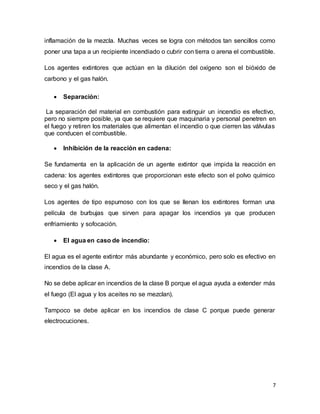 7
inflamación de la mezcla. Muchas veces se logra con métodos tan sencillos como
poner una tapa a un recipiente incendiado o cubrir con tierra o arena el combustible.
Los agentes extintores que actúan en la dilución del oxígeno son el bióxido de
carbono y el gas halón.
 Separación:
La separación del material en combustión para extinguir un incendio es efectivo,
pero no siempre posible, ya que se requiere que maquinaria y personal penetren en
el fuego y retiren los materiales que alimentan el incendio o que cierren las válvulas
que conducen el combustible.
 Inhibición de la reacción en cadena:
Se fundamenta en la aplicación de un agente extintor que impida la reacción en
cadena: los agentes extintores que proporcionan este efecto son el polvo químico
seco y el gas halón.
Los agentes de tipo espumoso con los que se llenan los extintores forman una
película de burbujas que sirven para apagar los incendios ya que producen
enfriamiento y sofocación.
 El agua en caso de incendio:
El agua es el agente extintor más abundante y económico, pero solo es efectivo en
incendios de la clase A.
No se debe aplicar en incendios de la clase B porque el agua ayuda a extender más
el fuego (El agua y los aceites no se mezclan).
Tampoco se debe aplicar en los incendios de clase C porque puede generar
electrocuciones.
 