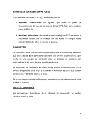 8
MATERIALES CON RESPECTO AL FUEGO
Los materiales con respecto al fuego pueden dividirse en:
 Materiales combustibles: Son aquellos que tienen su punto de
desprendimiento de vapores por encima de los 93 ºC, tales como madera,
papel, textiles, etc
.
 Materiales inflamables: Son aquellos que por debajo de 93ºC comienzan a
desprender vapores que en contacto con una fuente de energía (calor)
arderán fácilmente, tal es el caso de la gasolina.
COMBUSTIÓN
La combustión es un proceso químico mediante el cual un combustible (elemento
que arde) a través de un comburente (elemento qué produce la combustión) y por
medio de una energía de activación inicia un proceso de oxidación con
desprendimiento de calor, llamada reacción exotérmica.
En el proceso de combustión los combustibles sólidos se descomponen por la
elevada temperatura hasta llegar a un estado de formación de gases que pueden
ser oxidados, y por tanto aparece el fuego.
En el caso de combustibles líquidos pasan a estado de gas y a continuación se inicia
el fuego o incendio.
TIPOS DECOMBUSTIÓN
Las combustiones dependiendo de la velocidad de propagación, se pueden
clasificar en varios tipos:
 