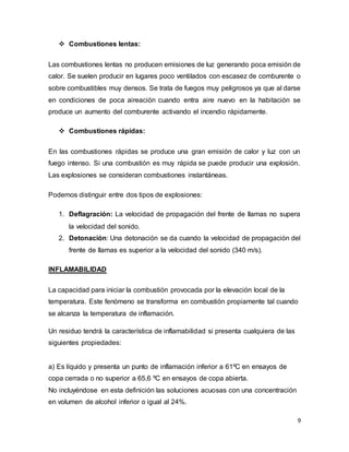 9
 Combustiones lentas:
Las combustiones lentas no producen emisiones de luz generando poca emisión de
calor. Se suelen producir en lugares poco ventilados con escasez de comburente o
sobre combustibles muy densos. Se trata de fuegos muy peligrosos ya que al darse
en condiciones de poca aireación cuando entra aire nuevo en la habitación se
produce un aumento del comburente activando el incendio rápidamente.
 Combustiones rápidas:
En las combustiones rápidas se produce una gran emisión de calor y luz con un
fuego intenso. Si una combustión es muy rápida se puede producir una explosión.
Las explosiones se consideran combustiones instantáneas.
Podemos distinguir entre dos tipos de explosiones:
1. Deflagración: La velocidad de propagación del frente de llamas no supera
la velocidad del sonido.
2. Detonación: Una detonación se da cuando la velocidad de propagación del
frente de llamas es superior a la velocidad del sonido (340 m/s).
INFLAMABILIDAD
La capacidad para iniciar la combustión provocada por la elevación local de la
temperatura. Este fenómeno se transforma en combustión propiamente tal cuando
se alcanza la temperatura de inflamación.
Un residuo tendrá la característica de inflamabilidad si presenta cualquiera de las
siguientes propiedades:
a) Es líquido y presenta un punto de inflamación inferior a 61ºC en ensayos de
copa cerrada o no superior a 65,6 ºC en ensayos de copa abierta.
No incluyéndose en esta definición las soluciones acuosas con una concentración
en volumen de alcohol inferior o igual al 24%.
 