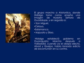 El grupo marcho a Atotonilco, donde
Hidalgo tomo como enseña una
imagen     de     Nuestra Señora de
Guadalupe, y en seguida a:
• San Miguel,
•Celaya,
•Salamanca,
• Irapuato y Silao.

Hidalgo     estableció  gobierno    en
Guanajuato;     Marcho    después    a
Valladolid, cuando ya el obispo electo,
Abad y Queipo, había lanzado edicto
de excomunión en su contra.
 