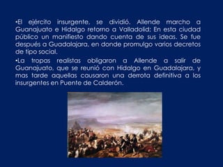•El ejército insurgente, se dividió. Allende marcho a
Guanajuato e Hidalgo retorno a Valladolid; En esta ciudad
público un manifiesto dando cuenta de sus ideas. Se fue
después a Guadalajara, en donde promulgo varios decretos
de tipo social.
•La tropas realistas obligaron a Allende a salir de
Guanajuato, que se reunió con Hidalgo en Guadalajara, y
mas tarde aquellas causaron una derrota definitiva a los
insurgentes en Puente de Calderón.
 
