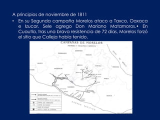 A principios de noviembre de 1811
• En su Segunda campaña Morelos ataco a Taxco, Oaxaca
   e Izucar. Sele agrego Don Mariano Matamoros.• En
   Cuautla, tras una brava resistencia de 72 días, Morelos forzó
   el sitio que Calleja había tenido.
 