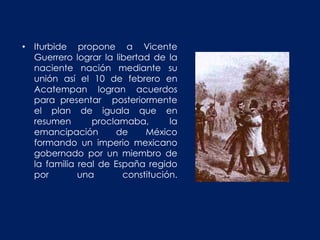 • Iturbide propone a Vicente
  Guerrero lograr la libertad de la
  naciente nación mediante su
  unión así el 10 de febrero en
  Acatempan logran acuerdos
  para presentar posteriormente
  el plan de iguala que en
  resumen       proclamaba,       la
  emancipación        de    México
  formando un imperio mexicano
  gobernado por un miembro de
  la familia real de España regido
  por        una       constitución.
 