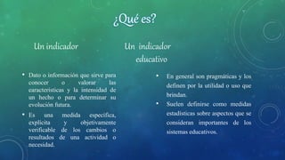 Un indicador Un indicador
• Dato o información que sirve para
conocer o valorar las
características y la intensidad de
un hecho o para determinar su
evolución futura.
• Es una medida específica,
explícita y objetivamente
verificable de los cambios o
resultados de una actividad o
necesidad.
educativo
• En general son pragmáticas y los
definen por la utilidad o uso que
brindan.
• Suelen definirse como medidas
estadísticas sobre aspectos que se
consideran importantes de los
sistemas educativos.