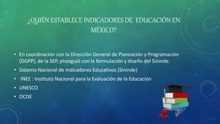 ¿QUIÉN ESTABLECE INDICADORES DE EDUCACIÓN EN
MÉXICO?
• En coordinación con la Dirección General de Planeación y Programación
(DGPP), de la SEP, prosiguió con la formulación y diseño del Sininde.
• Sistema Nacional de Indicadores Educativos (Sininde)
• INEE : Instituto Nacional para la Evaluación de la Educación
• UNESCO
• OCDE