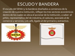 ESCUDOY BANDERA
El escudo del SENA (y la bandera) diseñados a comienzos de la
creación de nuestra institución, reflejan los tres sectores económicos
dentro de los cuales se ubica el accionar de la institución, a saber: el
piñón, representativo del de industria; el caduceo, asociado al de
comercio y servicios; y el café, ligado al del primario y extractivo.
 