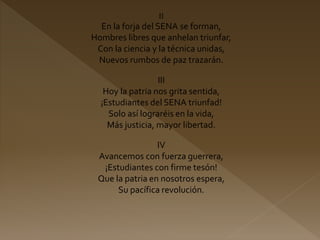 II
En la forja del SENA se forman,
Hombres libres que anhelan triunfar,
Con la ciencia y la técnica unidas,
Nuevos rumbos de paz trazarán.
III
Hoy la patria nos grita sentida,
¡Estudiantes del SENA triunfad!
Solo así lograréis en la vida,
Más justicia, mayor libertad.
IV
Avancemos con fuerza guerrera,
¡Estudiantes con firme tesón!
Que la patria en nosotros espera,
Su pacífica revolución.
 