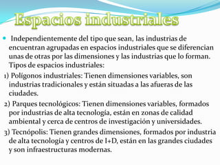  Independientemente del tipo que sean, las industrias de
encuentran agrupadas en espacios industriales que se diferencian
unas de otras por las dimensiones y las industrias que lo forman.
Tipos de espacios industriales:
1) Polígonos industriales: Tienen dimensiones variables, son
industrias tradicionales y están situadas a las afueras de las
ciudades.
2) Parques tecnológicos: Tienen dimensiones variables, formados
por industrias de alta tecnología, están en zonas de calidad
ambiental y cerca de centros de investigación y universidades.
3) Tecnópolis: Tienen grandes dimensiones, formados por industria
de alta tecnología y centros de I+D, están en las grandes ciudades
y son infraestructuras modernas.
 